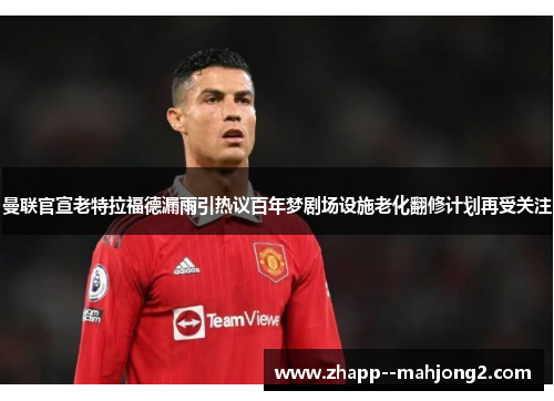 曼联官宣老特拉福德漏雨引热议百年梦剧场设施老化翻修计划再受关注